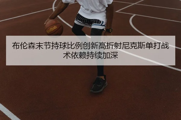 布伦森末节持球比例创新高折射尼克斯单打战术依赖持续加深