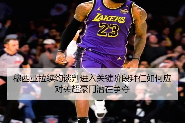 穆西亚拉续约谈判进入关键阶段拜仁如何应对英超豪门潜在争夺