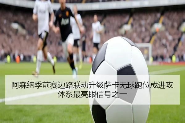 阿森纳季前赛边路联动升级萨卡无球跑位成进攻体系最亮眼信号之一